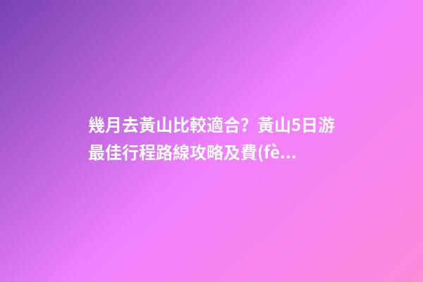 幾月去黃山比較適合？黃山5日游最佳行程路線攻略及費(fèi)用，看完不后悔